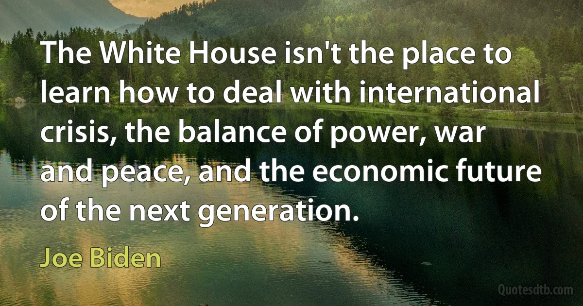 The White House isn't the place to learn how to deal with international crisis, the balance of power, war and peace, and the economic future of the next generation. (Joe Biden)