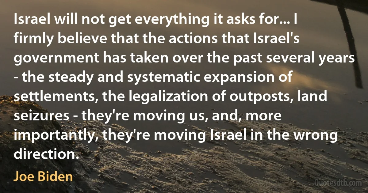 Israel will not get everything it asks for... I firmly believe that the actions that Israel's government has taken over the past several years - the steady and systematic expansion of settlements, the legalization of outposts, land seizures - they're moving us, and, more importantly, they're moving Israel in the wrong direction. (Joe Biden)