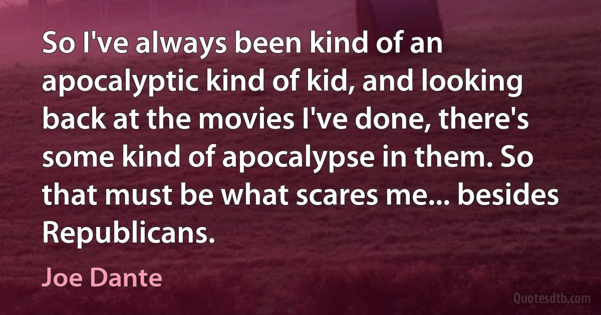 So I've always been kind of an apocalyptic kind of kid, and looking back at the movies I've done, there's some kind of apocalypse in them. So that must be what scares me... besides Republicans. (Joe Dante)