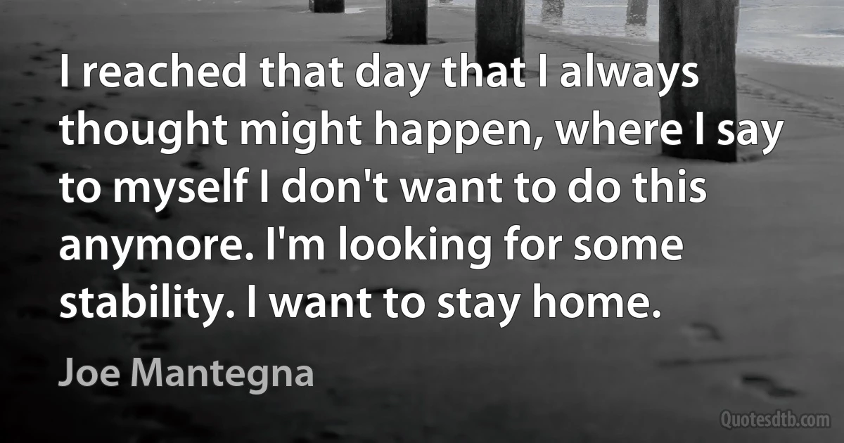 I reached that day that I always thought might happen, where I say to myself I don't want to do this anymore. I'm looking for some stability. I want to stay home. (Joe Mantegna)