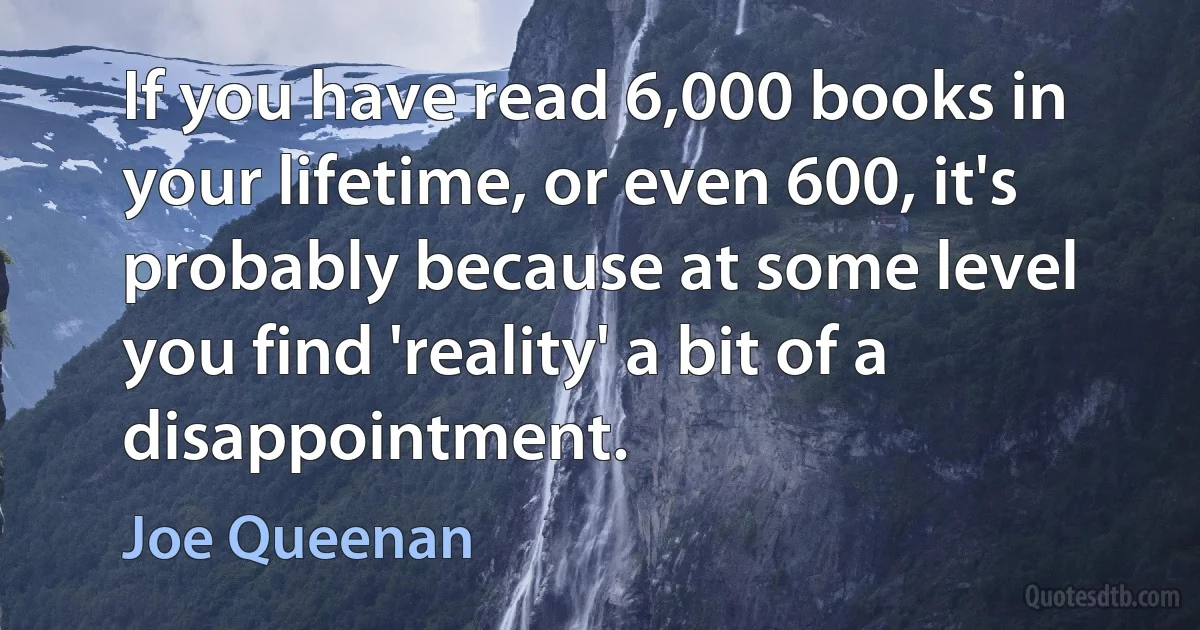 If you have read 6,000 books in your lifetime, or even 600, it's probably because at some level you find 'reality' a bit of a disappointment. (Joe Queenan)