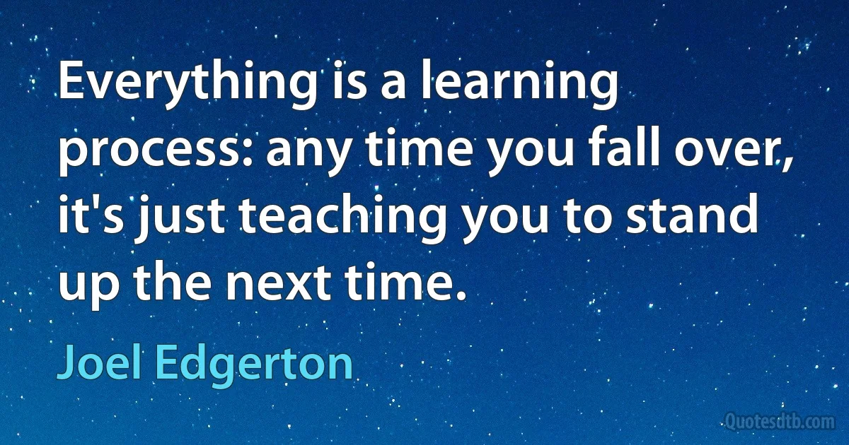 Everything is a learning process: any time you fall over, it's just teaching you to stand up the next time. (Joel Edgerton)