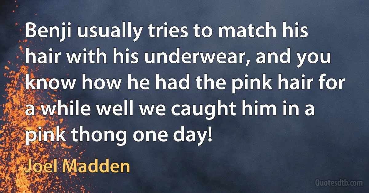 Benji usually tries to match his hair with his underwear, and you know how he had the pink hair for a while well we caught him in a pink thong one day! (Joel Madden)