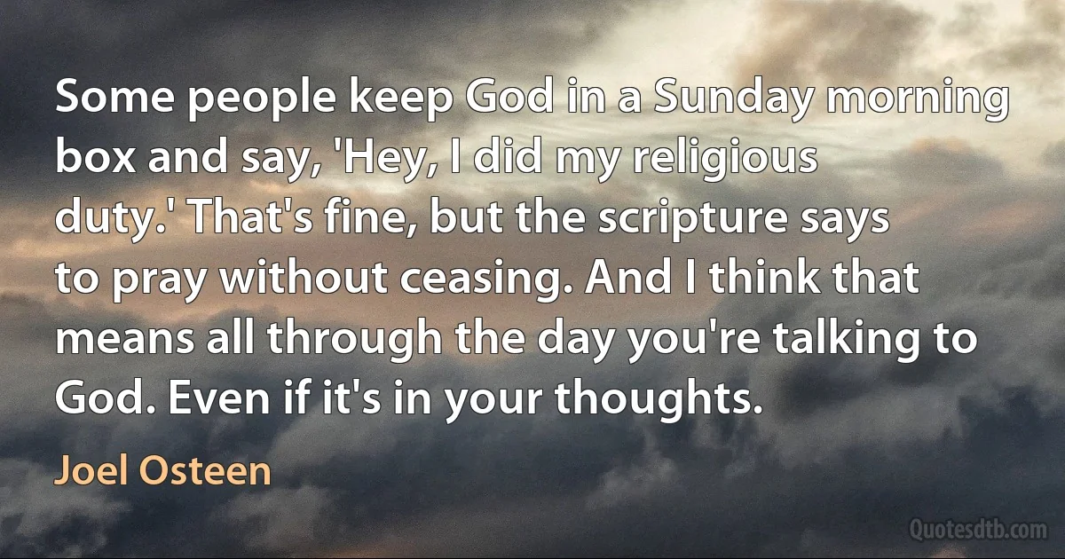 Some people keep God in a Sunday morning box and say, 'Hey, I did my religious duty.' That's fine, but the scripture says to pray without ceasing. And I think that means all through the day you're talking to God. Even if it's in your thoughts. (Joel Osteen)