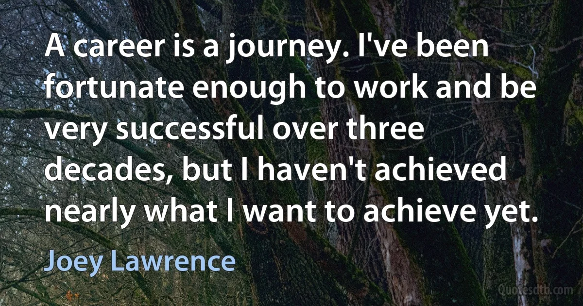 A career is a journey. I've been fortunate enough to work and be very successful over three decades, but I haven't achieved nearly what I want to achieve yet. (Joey Lawrence)