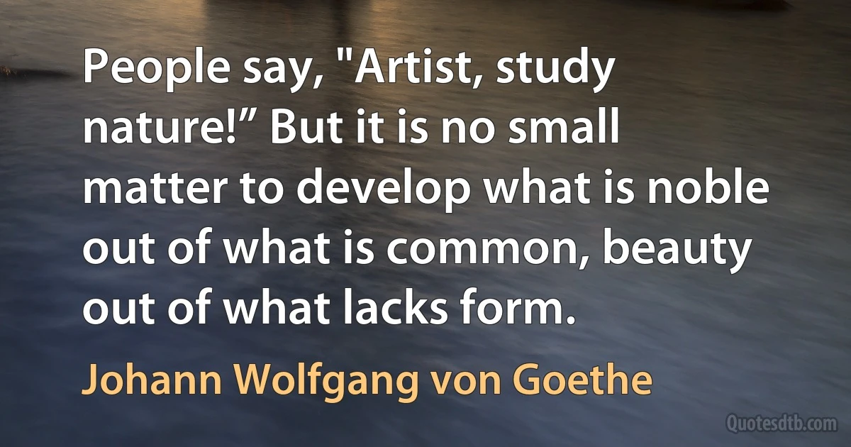 People say, "Artist, study nature!” But it is no small matter to develop what is noble out of what is common, beauty out of what lacks form. (Johann Wolfgang von Goethe)