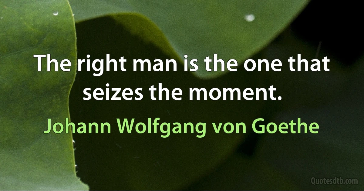 The right man is the one that seizes the moment. (Johann Wolfgang von Goethe)