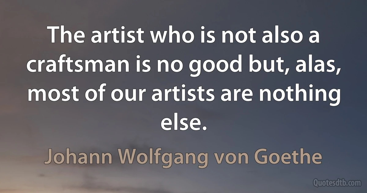 The artist who is not also a craftsman is no good but, alas, most of our artists are nothing else. (Johann Wolfgang von Goethe)