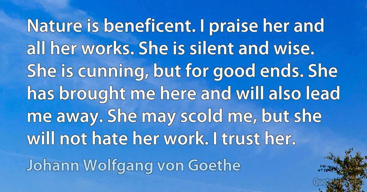 Nature is beneficent. I praise her and all her works. She is silent and wise. She is cunning, but for good ends. She has brought me here and will also lead me away. She may scold me, but she will not hate her work. I trust her. (Johann Wolfgang von Goethe)