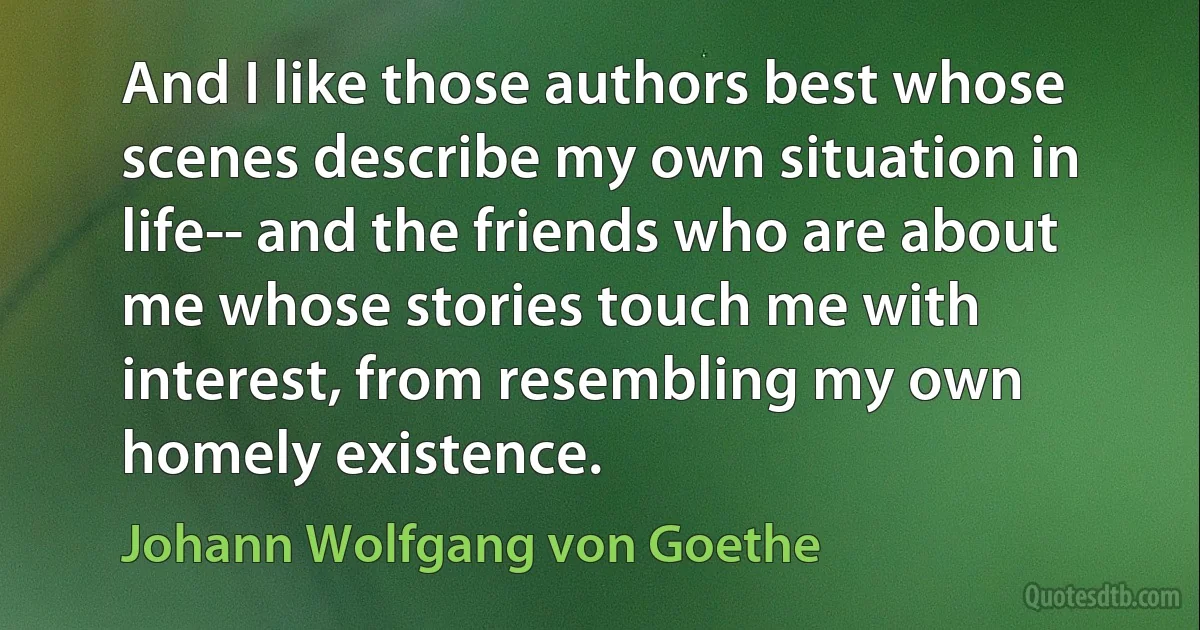 And I like those authors best whose scenes describe my own situation in life-- and the friends who are about me whose stories touch me with interest, from resembling my own homely existence. (Johann Wolfgang von Goethe)