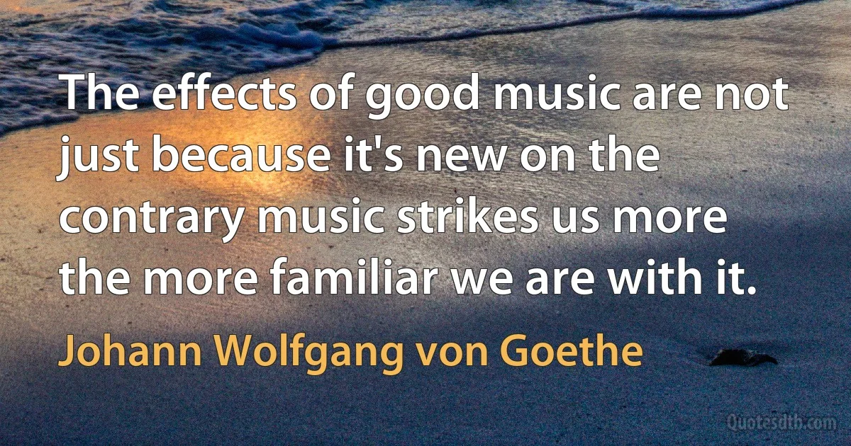 The effects of good music are not just because it's new on the contrary music strikes us more the more familiar we are with it. (Johann Wolfgang von Goethe)