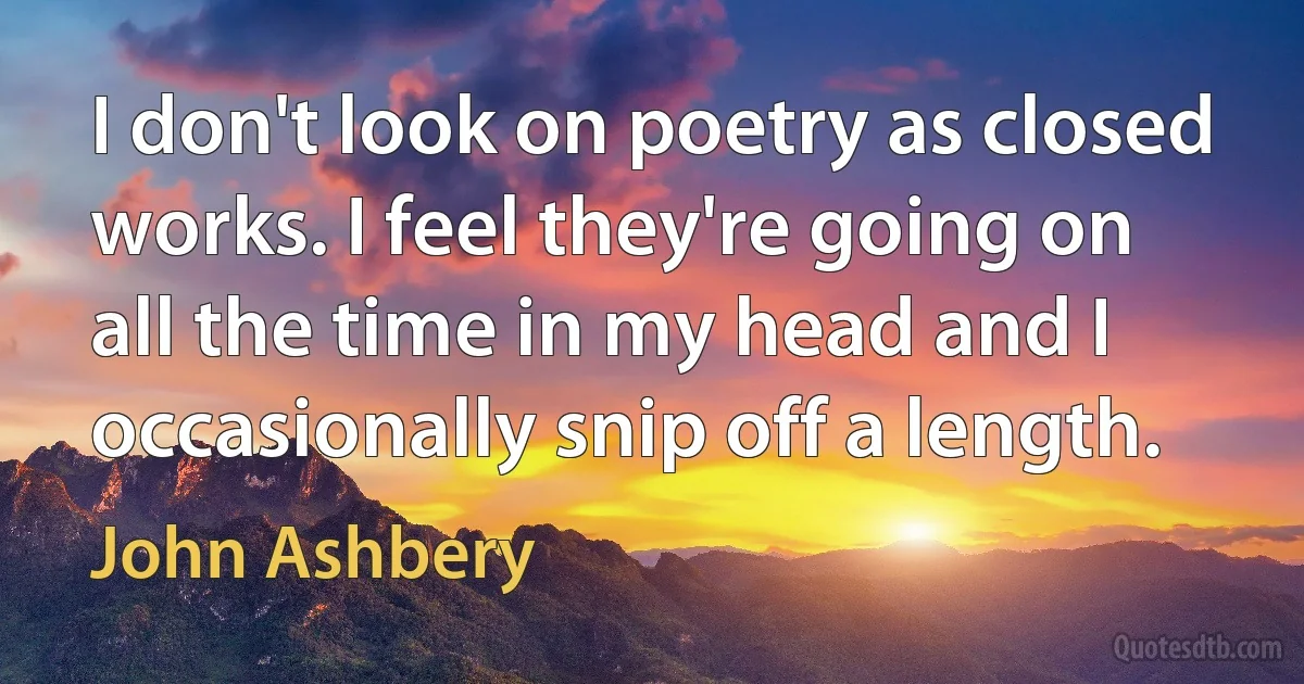 I don't look on poetry as closed works. I feel they're going on all the time in my head and I occasionally snip off a length. (John Ashbery)