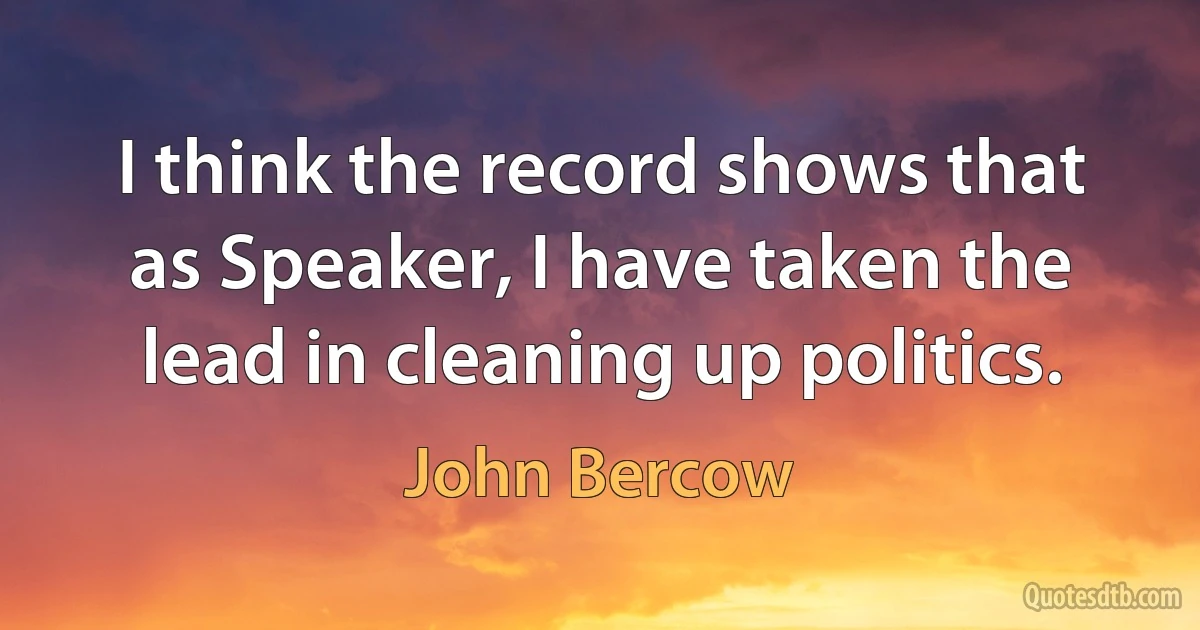 I think the record shows that as Speaker, I have taken the lead in cleaning up politics. (John Bercow)