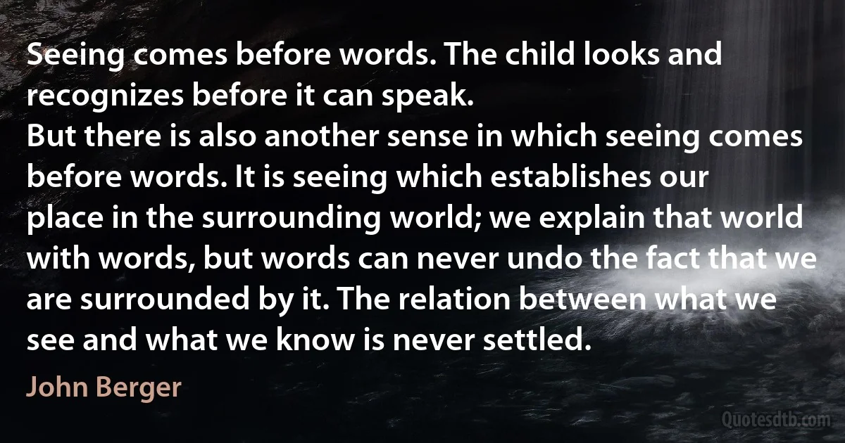 Seeing comes before words. The child looks and recognizes before it can speak.
But there is also another sense in which seeing comes before words. It is seeing which establishes our place in the surrounding world; we explain that world with words, but words can never undo the fact that we are surrounded by it. The relation between what we see and what we know is never settled. (John Berger)