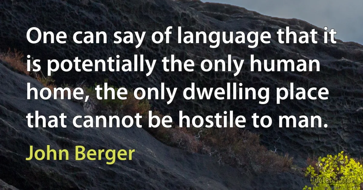 One can say of language that it is potentially the only human home, the only dwelling place that cannot be hostile to man. (John Berger)