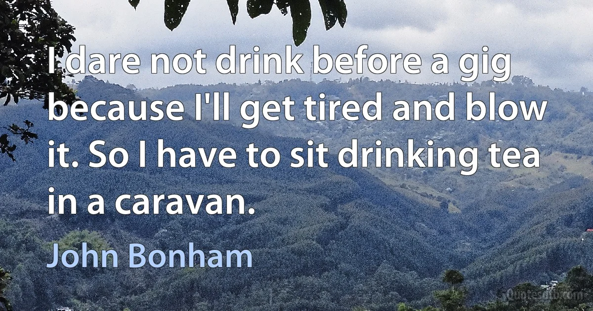 I dare not drink before a gig because I'll get tired and blow it. So I have to sit drinking tea in a caravan. (John Bonham)