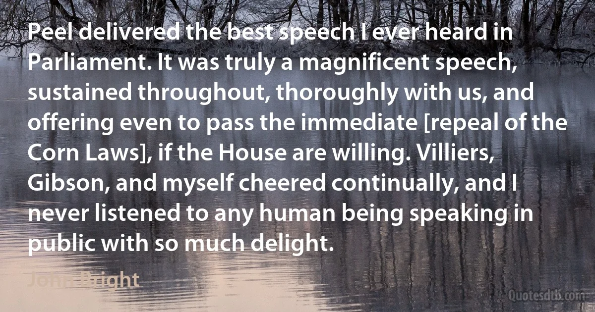 Peel delivered the best speech I ever heard in Parliament. It was truly a magnificent speech, sustained throughout, thoroughly with us, and offering even to pass the immediate [repeal of the Corn Laws], if the House are willing. Villiers, Gibson, and myself cheered continually, and I never listened to any human being speaking in public with so much delight. (John Bright)