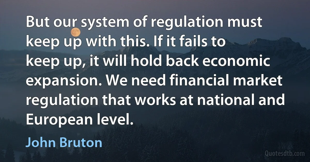 But our system of regulation must keep up with this. If it fails to keep up, it will hold back economic expansion. We need financial market regulation that works at national and European level. (John Bruton)