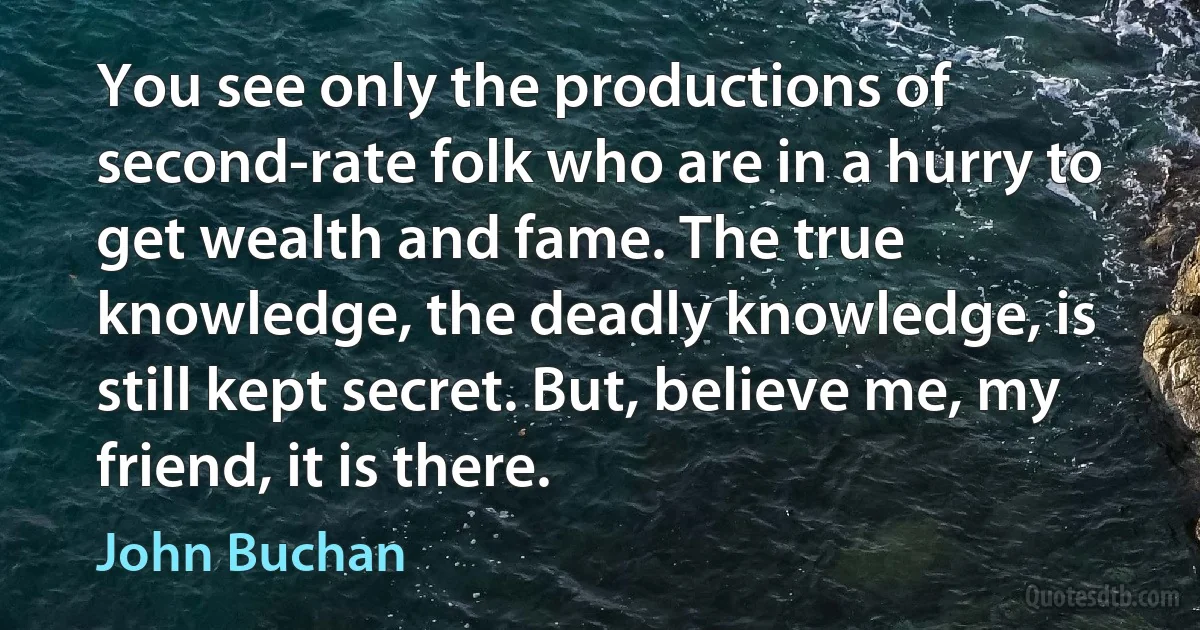 You see only the productions of second-rate folk who are in a hurry to get wealth and fame. The true knowledge, the deadly knowledge, is still kept secret. But, believe me, my friend, it is there. (John Buchan)