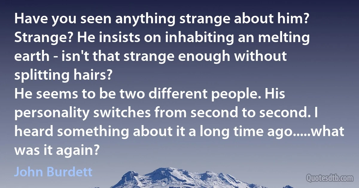 Have you seen anything strange about him?
Strange? He insists on inhabiting an melting earth - isn't that strange enough without splitting hairs?
He seems to be two different people. His personality switches from second to second. I heard something about it a long time ago.....what was it again? (John Burdett)