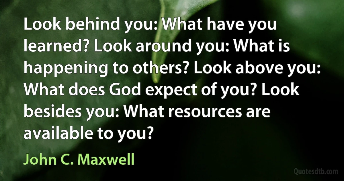 Look behind you: What have you learned? Look around you: What is happening to others? Look above you: What does God expect of you? Look besides you: What resources are available to you? (John C. Maxwell)