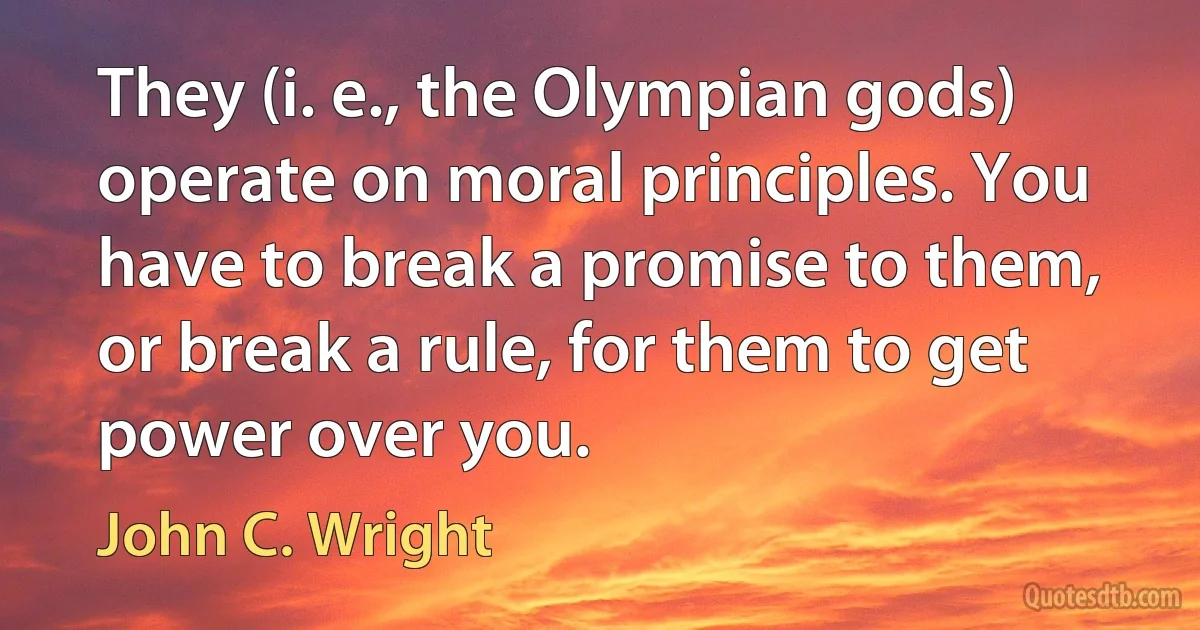 They (i. e., the Olympian gods) operate on moral principles. You have to break a promise to them, or break a rule, for them to get power over you. (John C. Wright)