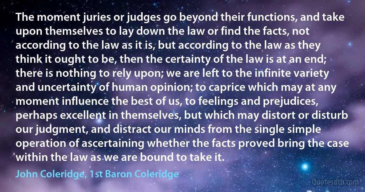 The moment juries or judges go beyond their functions, and take upon themselves to lay down the law or find the facts, not according to the law as it is, but according to the law as they think it ought to be, then the certainty of the law is at an end; there is nothing to rely upon; we are left to the infinite variety and uncertainty of human opinion; to caprice which may at any moment influence the best of us, to feelings and prejudices, perhaps excellent in themselves, but which may distort or disturb our judgment, and distract our minds from the single simple operation of ascertaining whether the facts proved bring the case within the law as we are bound to take it. (John Coleridge, 1st Baron Coleridge)