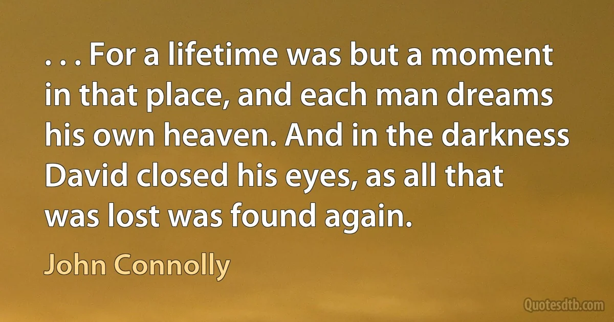 . . . For a lifetime was but a moment in that place, and each man dreams his own heaven. And in the darkness David closed his eyes, as all that was lost was found again. (John Connolly)