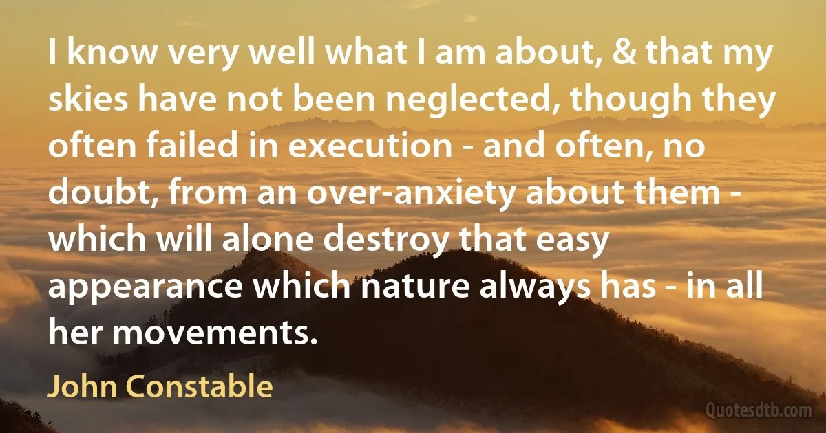 I know very well what I am about, & that my skies have not been neglected, though they often failed in execution - and often, no doubt, from an over-anxiety about them - which will alone destroy that easy appearance which nature always has - in all her movements. (John Constable)