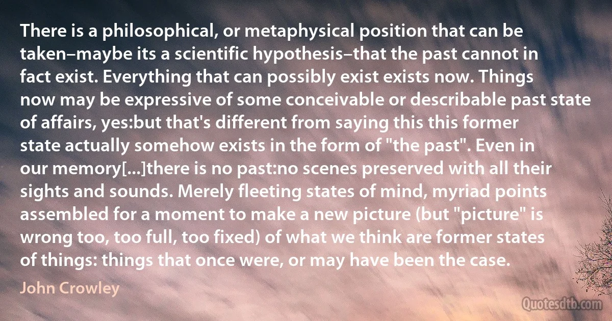 There is a philosophical, or metaphysical position that can be taken–maybe its a scientific hypothesis–that the past cannot in fact exist. Everything that can possibly exist exists now. Things now may be expressive of some conceivable or describable past state of affairs, yes:but that's different from saying this this former state actually somehow exists in the form of "the past". Even in our memory[...]there is no past:no scenes preserved with all their sights and sounds. Merely fleeting states of mind, myriad points assembled for a moment to make a new picture (but "picture" is wrong too, too full, too fixed) of what we think are former states of things: things that once were, or may have been the case. (John Crowley)