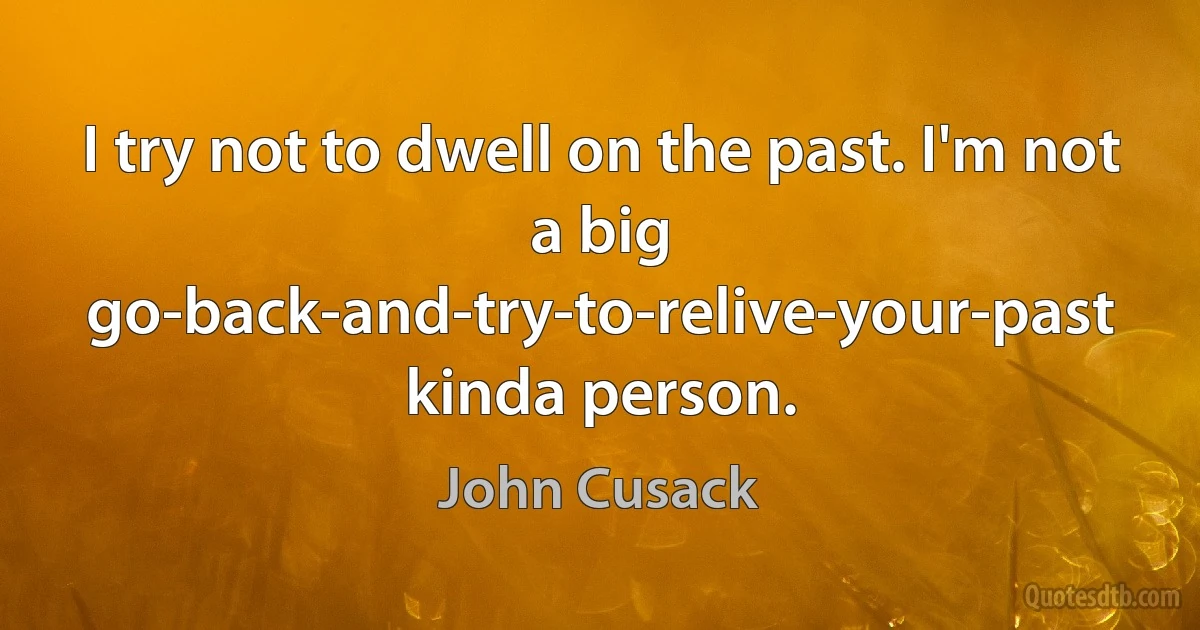 I try not to dwell on the past. I'm not a big go-back-and-try-to-relive-your-past kinda person. (John Cusack)