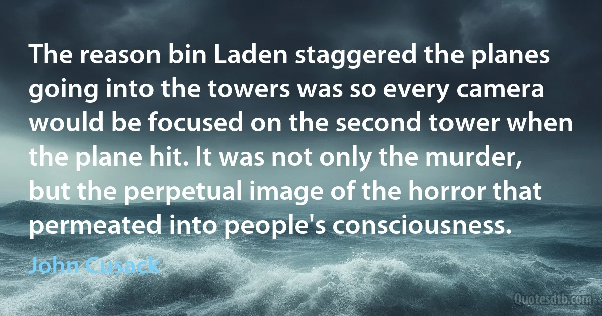 The reason bin Laden staggered the planes going into the towers was so every camera would be focused on the second tower when the plane hit. It was not only the murder, but the perpetual image of the horror that permeated into people's consciousness. (John Cusack)