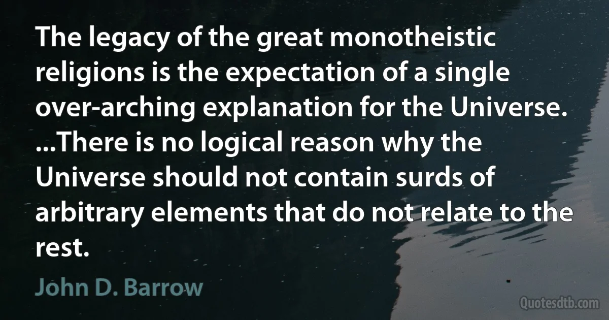 The legacy of the great monotheistic religions is the expectation of a single over-arching explanation for the Universe. ...There is no logical reason why the Universe should not contain surds of arbitrary elements that do not relate to the rest. (John D. Barrow)