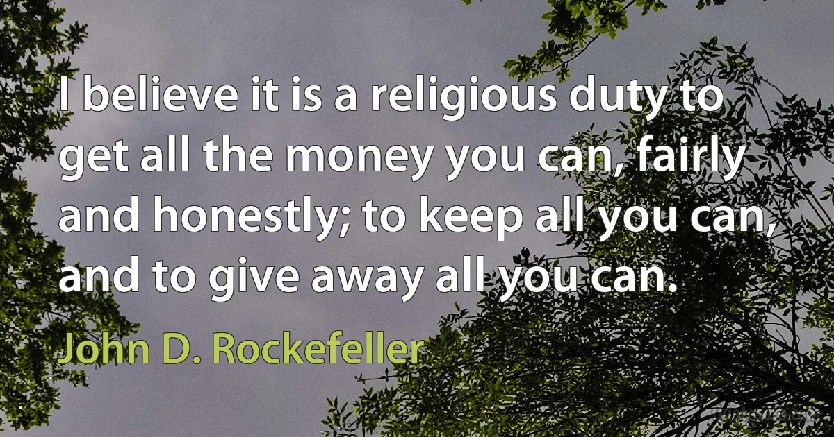 I believe it is a religious duty to get all the money you can, fairly and honestly; to keep all you can, and to give away all you can. (John D. Rockefeller)