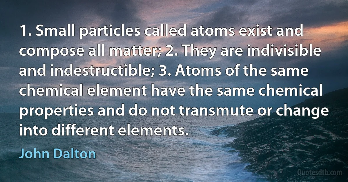 1. Small particles called atoms exist and compose all matter; 2. They are indivisible and indestructible; 3. Atoms of the same chemical element have the same chemical properties and do not transmute or change into different elements. (John Dalton)