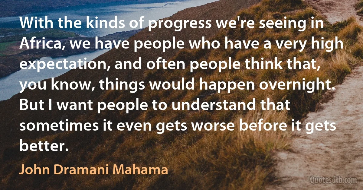 With the kinds of progress we're seeing in Africa, we have people who have a very high expectation, and often people think that, you know, things would happen overnight. But I want people to understand that sometimes it even gets worse before it gets better. (John Dramani Mahama)