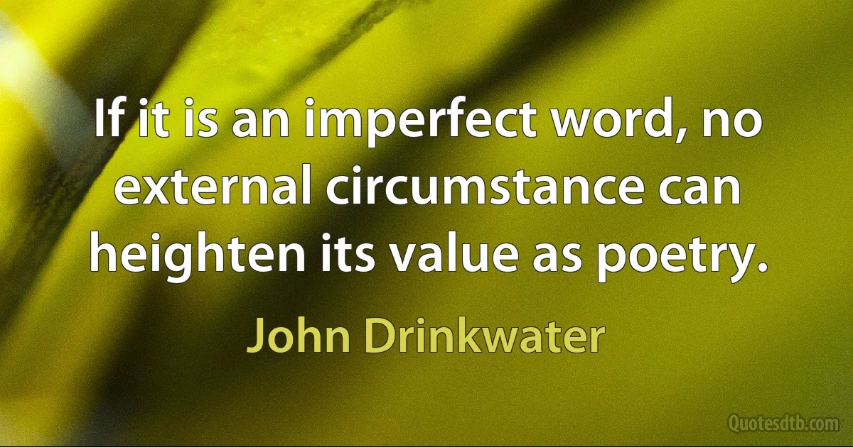 If it is an imperfect word, no external circumstance can heighten its value as poetry. (John Drinkwater)