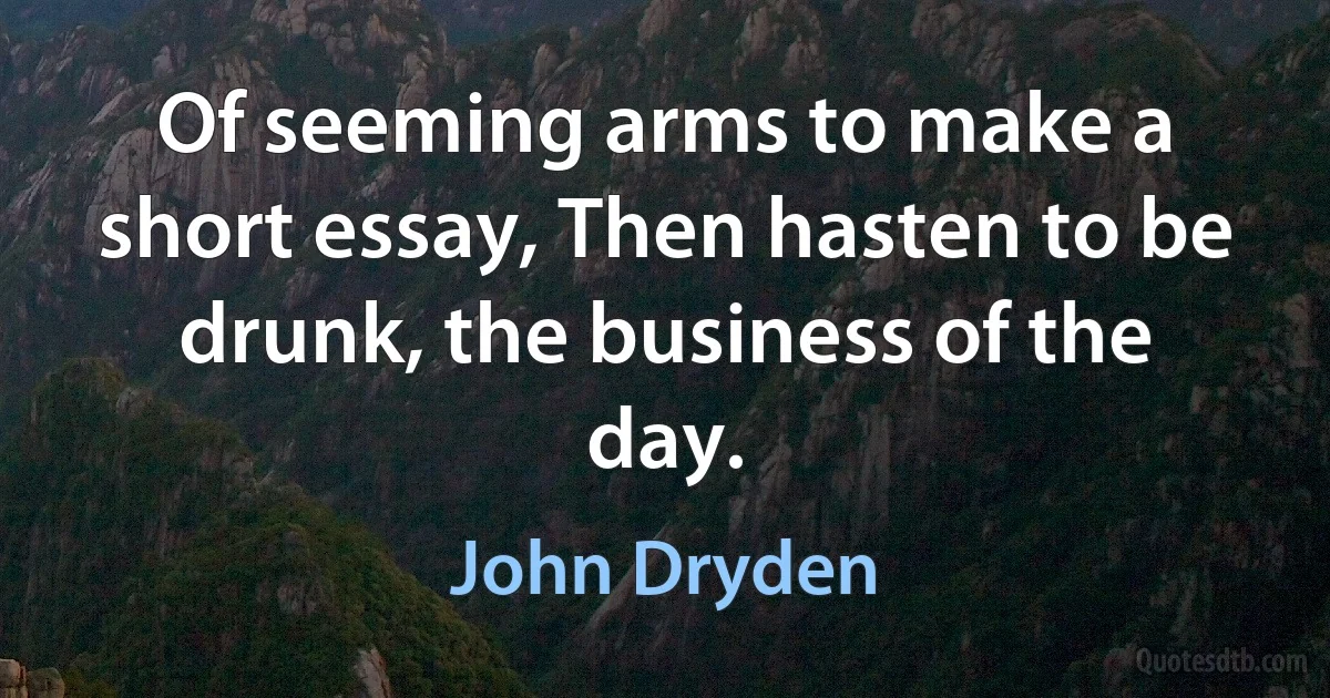 Of seeming arms to make a short essay, Then hasten to be drunk, the business of the day. (John Dryden)