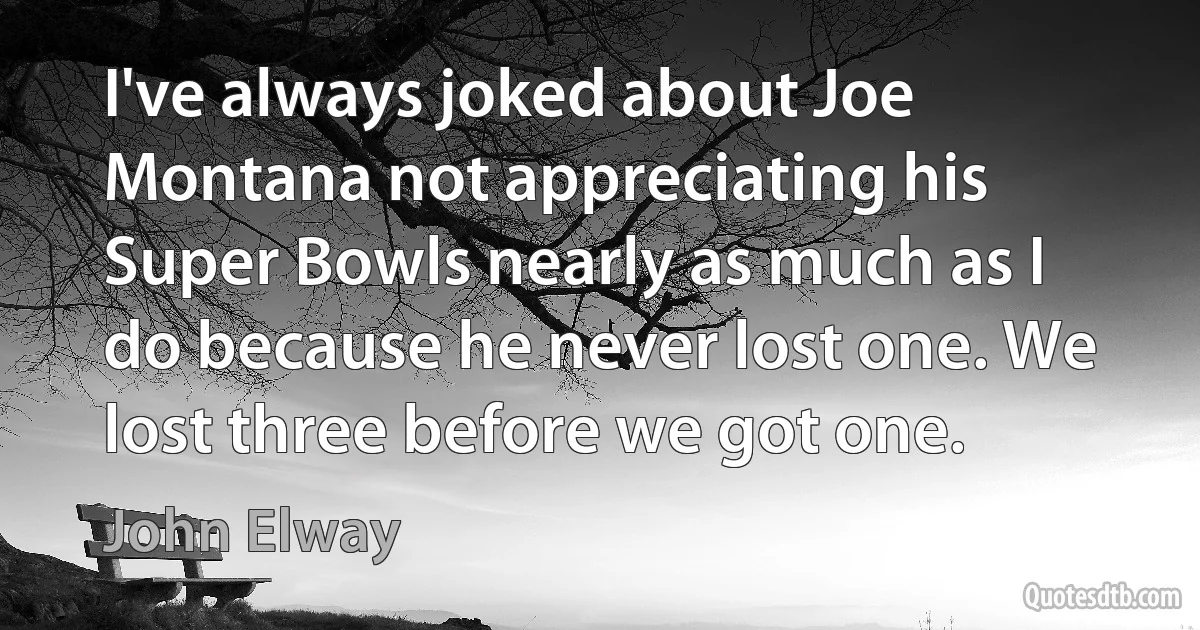 I've always joked about Joe Montana not appreciating his Super Bowls nearly as much as I do because he never lost one. We lost three before we got one. (John Elway)