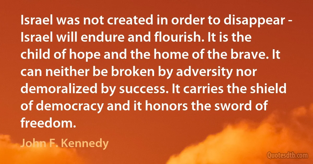 Israel was not created in order to disappear - Israel will endure and flourish. It is the child of hope and the home of the brave. It can neither be broken by adversity nor demoralized by success. It carries the shield of democracy and it honors the sword of freedom. (John F. Kennedy)