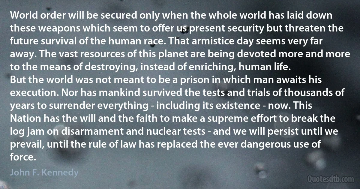 World order will be secured only when the whole world has laid down these weapons which seem to offer us present security but threaten the future survival of the human race. That armistice day seems very far away. The vast resources of this planet are being devoted more and more to the means of destroying, instead of enriching, human life.
But the world was not meant to be a prison in which man awaits his execution. Nor has mankind survived the tests and trials of thousands of years to surrender everything - including its existence - now. This Nation has the will and the faith to make a supreme effort to break the log jam on disarmament and nuclear tests - and we will persist until we prevail, until the rule of law has replaced the ever dangerous use of force. (John F. Kennedy)