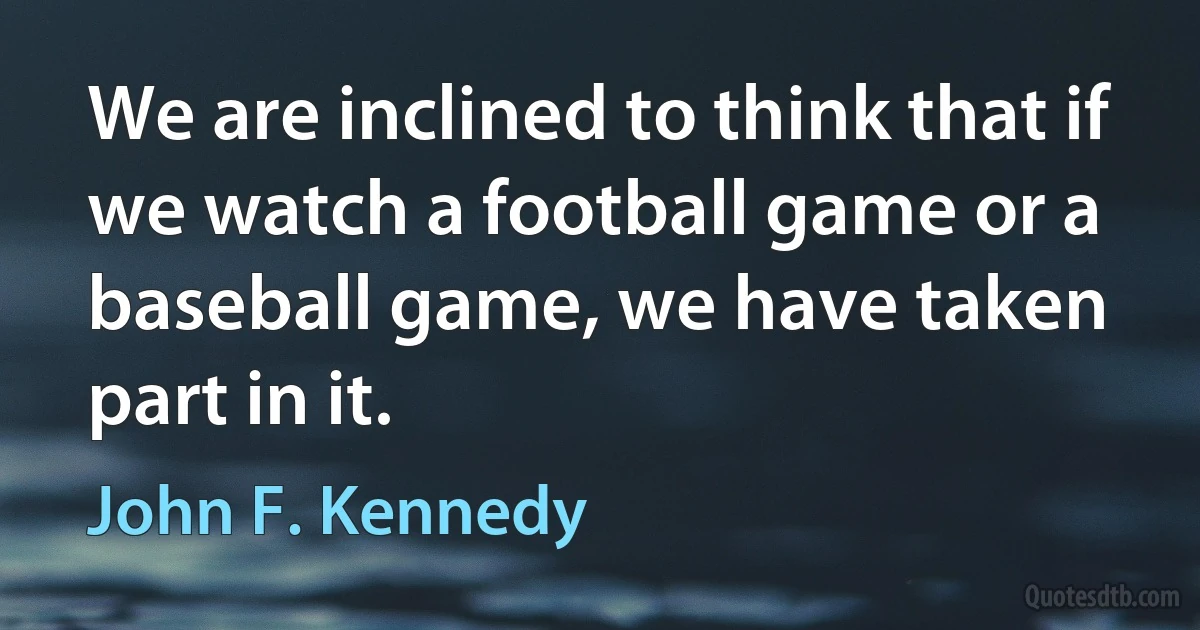 We are inclined to think that if we watch a football game or a baseball game, we have taken part in it. (John F. Kennedy)