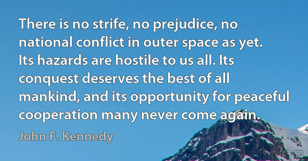 There is no strife, no prejudice, no national conflict in outer space as yet. Its hazards are hostile to us all. Its conquest deserves the best of all mankind, and its opportunity for peaceful cooperation many never come again. (John F. Kennedy)