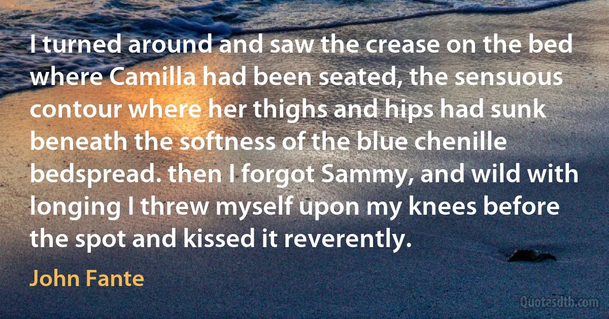 I turned around and saw the crease on the bed where Camilla had been seated, the sensuous contour where her thighs and hips had sunk beneath the softness of the blue chenille bedspread. then I forgot Sammy, and wild with longing I threw myself upon my knees before the spot and kissed it reverently. (John Fante)