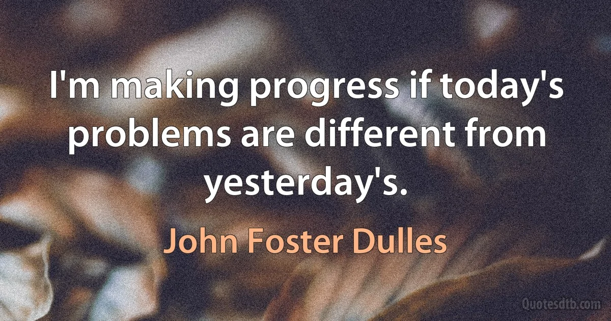 I'm making progress if today's problems are different from yesterday's. (John Foster Dulles)