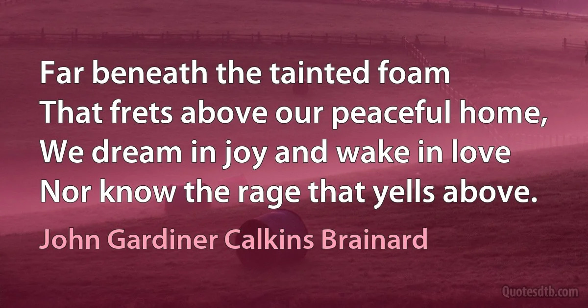 Far beneath the tainted foam
That frets above our peaceful home,
We dream in joy and wake in love
Nor know the rage that yells above. (John Gardiner Calkins Brainard)