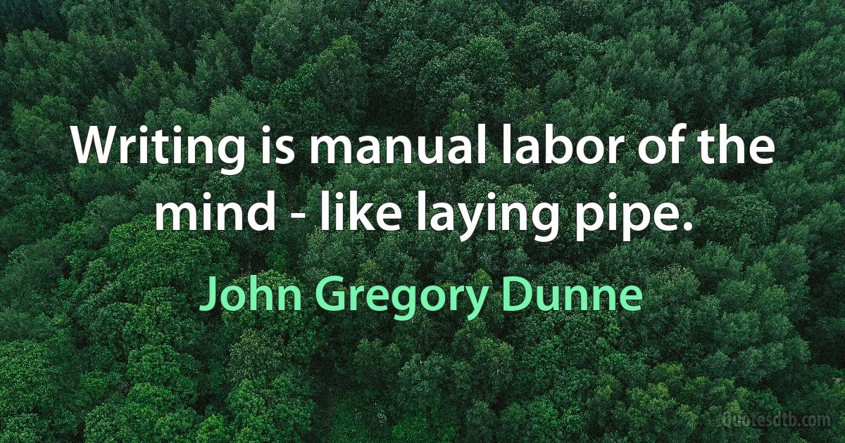 Writing is manual labor of the mind - like laying pipe. (John Gregory Dunne)