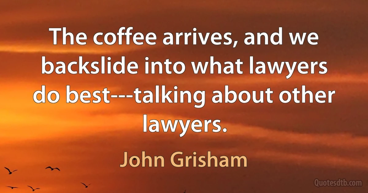 The coffee arrives, and we backslide into what lawyers do best---talking about other lawyers. (John Grisham)