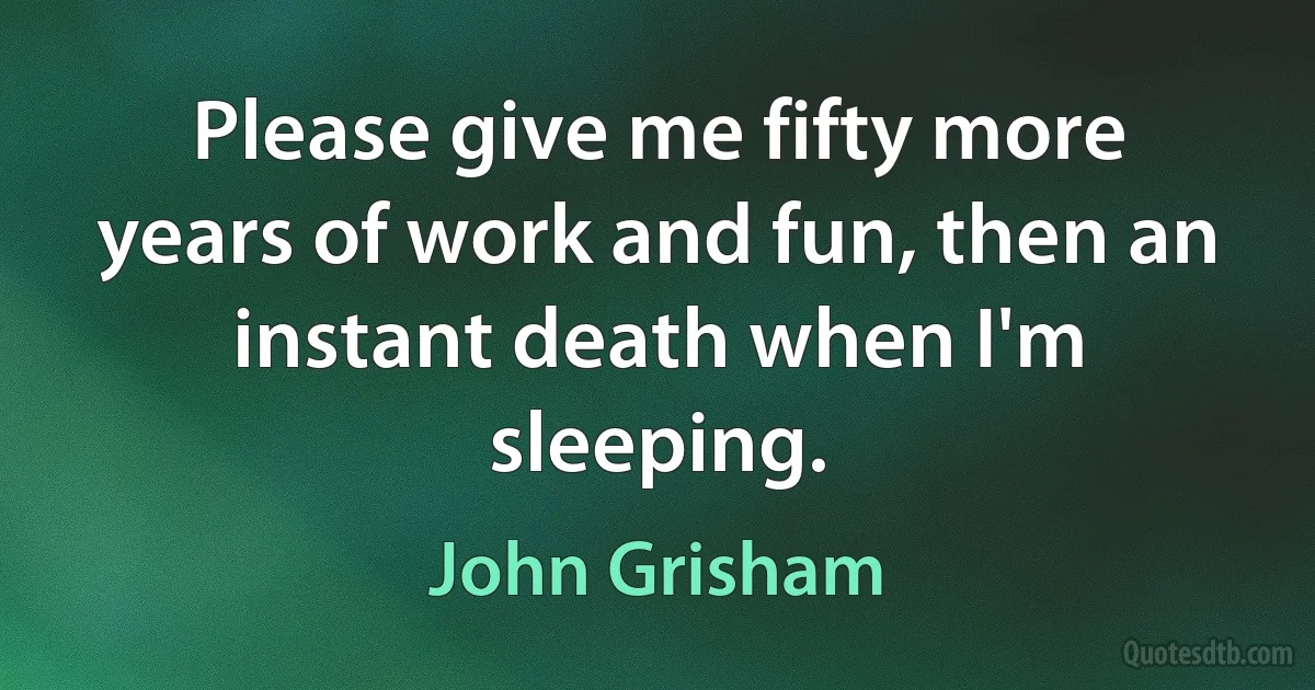 Please give me fifty more years of work and fun, then an instant death when I'm sleeping. (John Grisham)