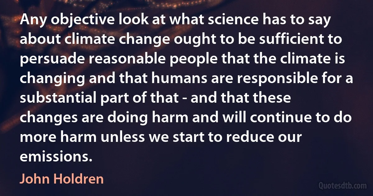 Any objective look at what science has to say about climate change ought to be sufficient to persuade reasonable people that the climate is changing and that humans are responsible for a substantial part of that - and that these changes are doing harm and will continue to do more harm unless we start to reduce our emissions. (John Holdren)